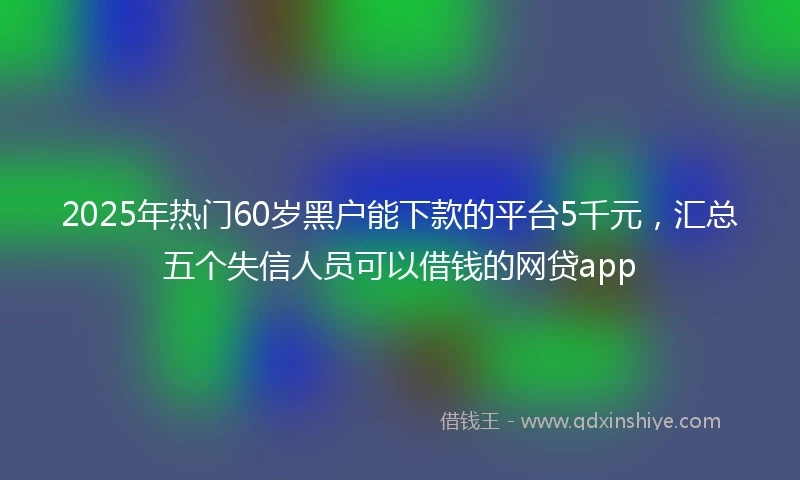 2025年热门60岁黑户能下款的平台5千元，汇总五个失信人员可以借钱的网贷app