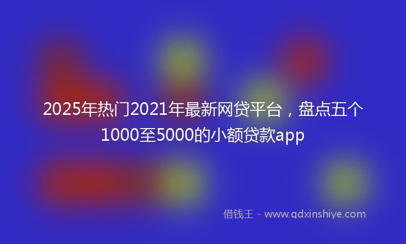 2025年热门2021年最新网贷平台，盘点五个1000至5000的小额贷款app