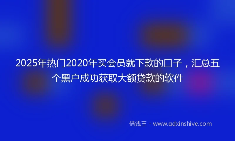 2025年热门2020年买会员就下款的口子，汇总五个黑户成功获取大额贷款的软件