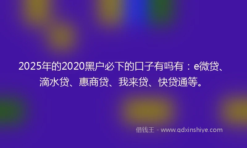 2025年的2020黑户必下的口子有吗有：e微贷、滴水贷、惠商贷、我来贷、快贷通等。