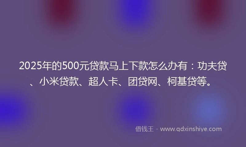 2025年的500元贷款马上下款怎么办有：功夫贷、小米贷款、超人卡、团贷网、柯基贷等。