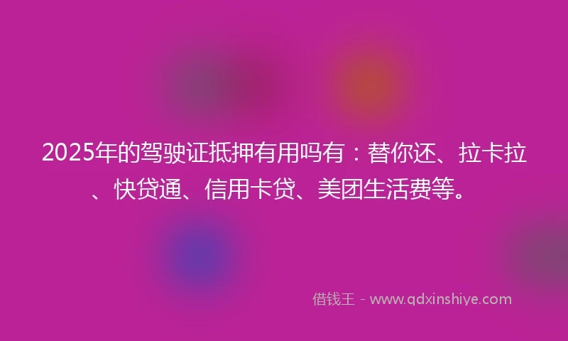 2025年的驾驶证抵押有用吗有：替你还、拉卡拉、快贷通、信用卡贷、美团生活费等。