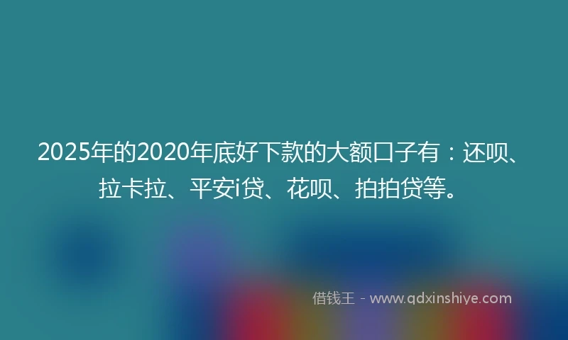2025年的2020年底好下款的大额口子有：还呗、拉卡拉、平安i贷、花呗、拍拍贷等。