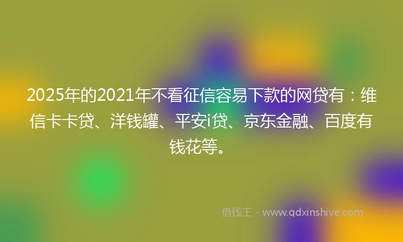 2025年的2021年不看征信容易下款的网贷有：维信卡卡贷、洋钱罐、平安i贷、京东金融、百度有钱花等。
