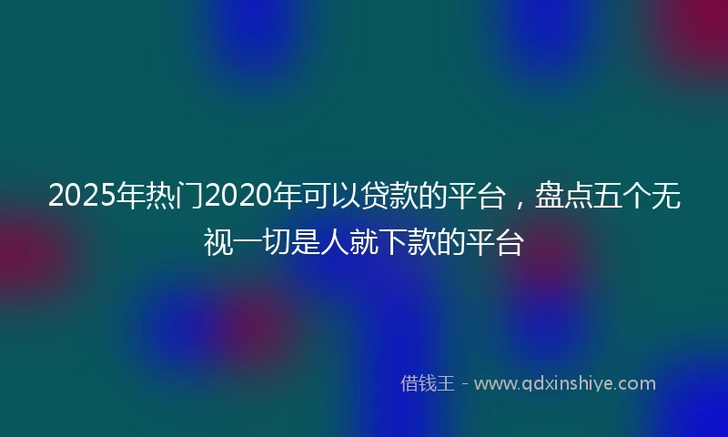 2025年热门2020年可以贷款的平台，盘点五个无视一切是人就下款的平台