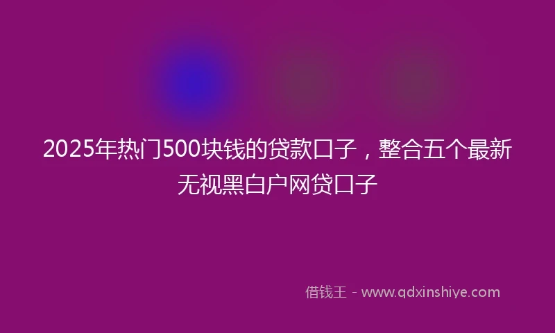 2025年热门500块钱的贷款口子，整合五个最新无视黑白户网贷口子