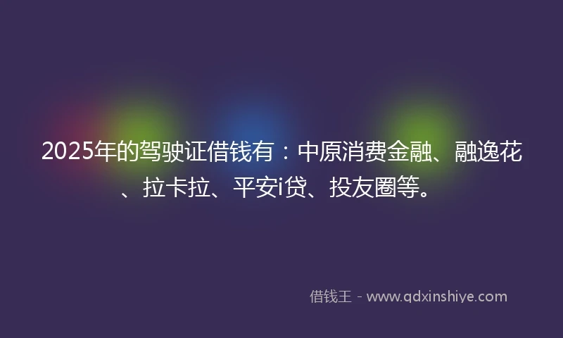 2025年的驾驶证借钱有：中原消费金融、融逸花、拉卡拉、平安i贷、投友圈等。