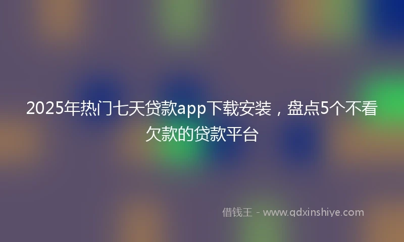 2025年热门七天贷款app下载安装，盘点5个不看欠款的贷款平台