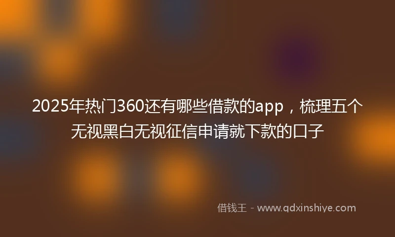 2025年热门360还有哪些借款的app，梳理五个无视黑白无视征信申请就下款的口子