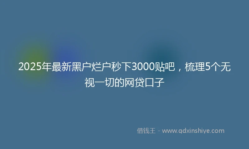 2025年最新黑户烂户秒下3000贴吧，梳理5个无视一切的网贷口子