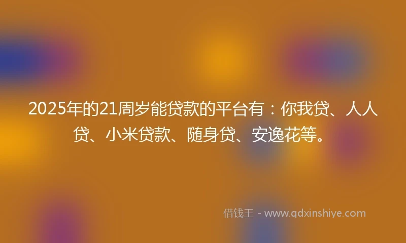 2025年的21周岁能贷款的平台有：你我贷、人人贷、小米贷款、随身贷、安逸花等。