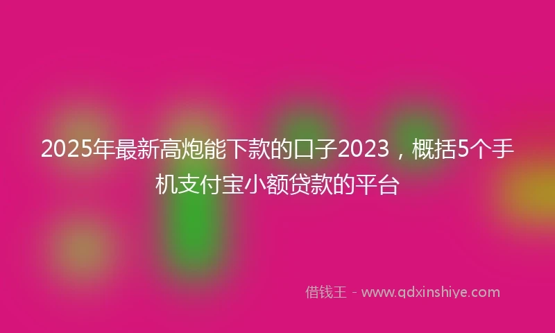 2025年最新高炮能下款的口子2023，概括5个手机支付宝小额贷款的平台