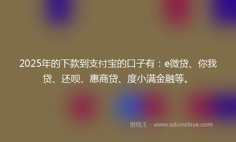 2025年的下款到支付宝的口子有：e微贷、你我贷、还呗、惠商贷、度小满金融等。