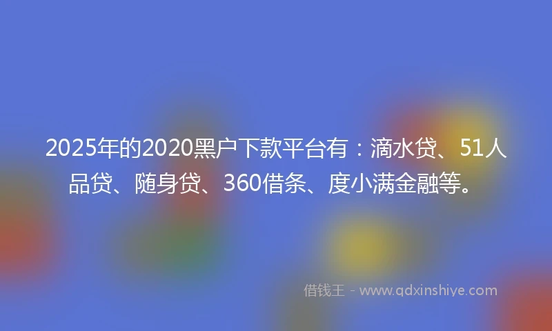 2025年的2020黑户下款平台有：滴水贷、51人品贷、随身贷、360借条、度小满金融等。