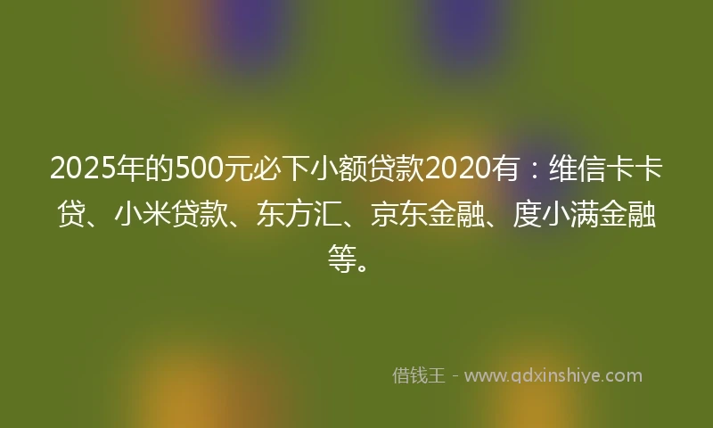 2025年的500元必下小额贷款2020有：维信卡卡贷、小米贷款、东方汇、京东金融、度小满金融等。