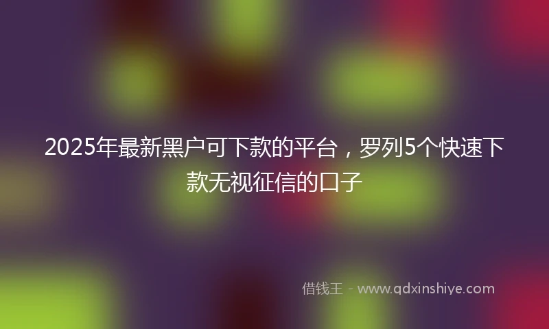 2025年最新黑户可下款的平台，罗列5个快速下款无视征信的口子