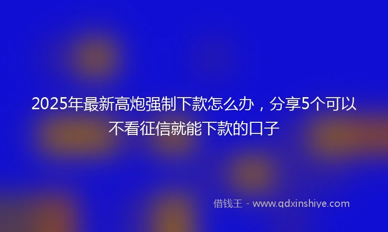 2025年最新高炮强制下款怎么办，分享5个可以不看征信就能下款的口子