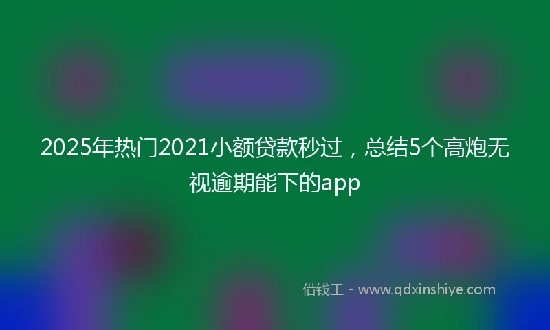 2025年热门2021小额贷款秒过，总结5个高炮无视逾期能下的app