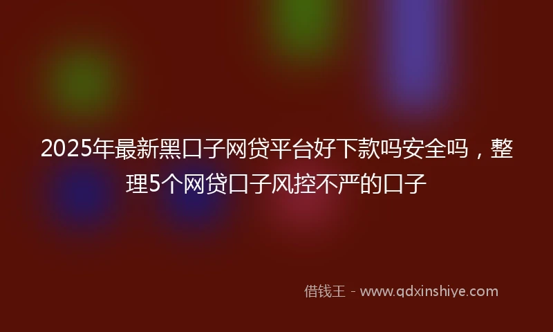 2025年最新黑口子网贷平台好下款吗安全吗，整理5个网贷口子风控不严的口子