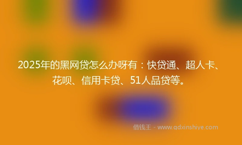 2025年的黑网贷怎么办呀有：快贷通、超人卡、花呗、信用卡贷、51人品贷等。
