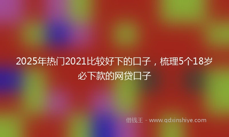 2025年热门2021比较好下的口子，梳理5个18岁必下款的网贷口子