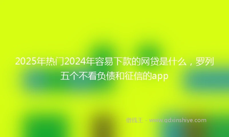 2025年热门2024年容易下款的网贷是什么，罗列五个不看负债和征信的app
