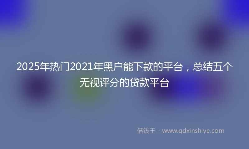 2025年热门2021年黑户能下款的平台，总结五个无视评分的贷款平台