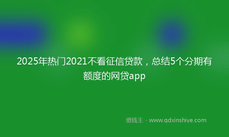 2025年热门2021不看征信贷款，总结5个分期有额度的网贷app