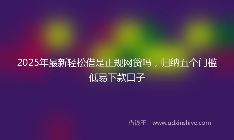 2025年最新轻松借是正规网贷吗，归纳五个门槛低易下款口子