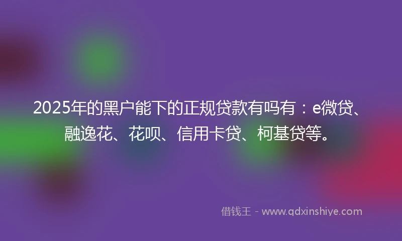 2025年的黑户能下的正规贷款有吗有：e微贷、融逸花、花呗、信用卡贷、柯基贷等。