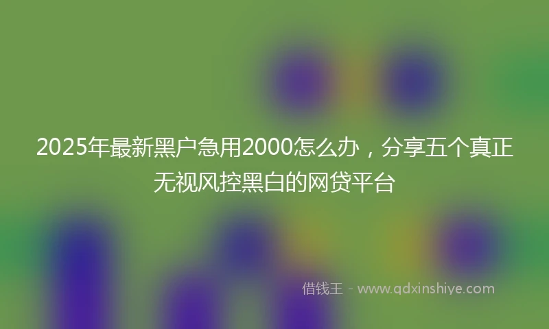 2025年最新黑户急用2000怎么办，分享五个真正无视风控黑白的网贷平台