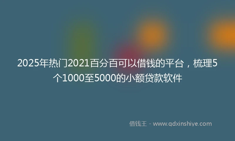 2025年热门2021百分百可以借钱的平台，梳理5个1000至5000的小额贷款软件