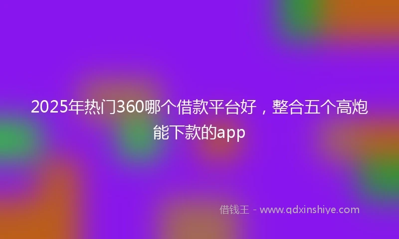 2025年热门360哪个借款平台好，整合五个高炮能下款的app