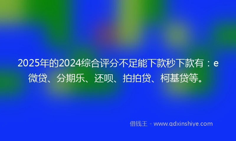 2025年的2024综合评分不足能下款秒下款有：e微贷、分期乐、还呗、拍拍贷、柯基贷等。