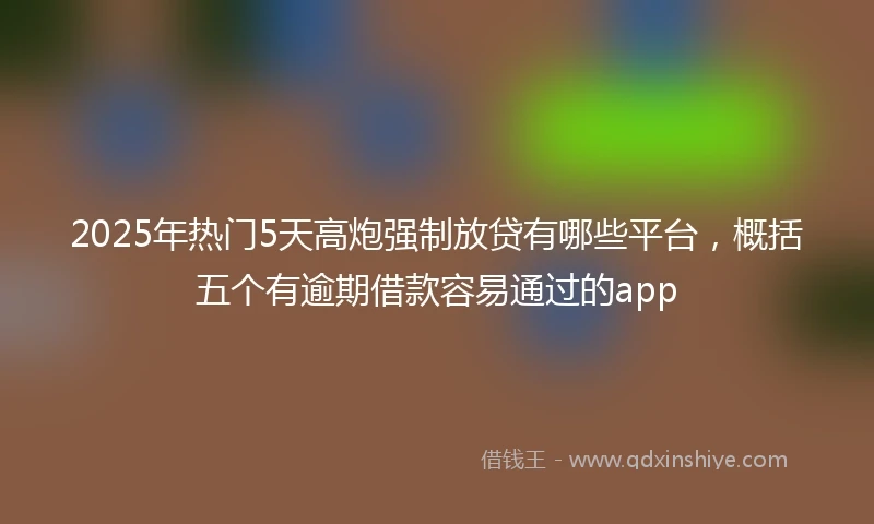 2025年热门5天高炮强制放贷有哪些平台，概括五个有逾期借款容易通过的app