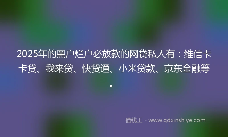 2025年的黑户烂户必放款的网贷私人有：维信卡卡贷、我来贷、快贷通、小米贷款、京东金融等。