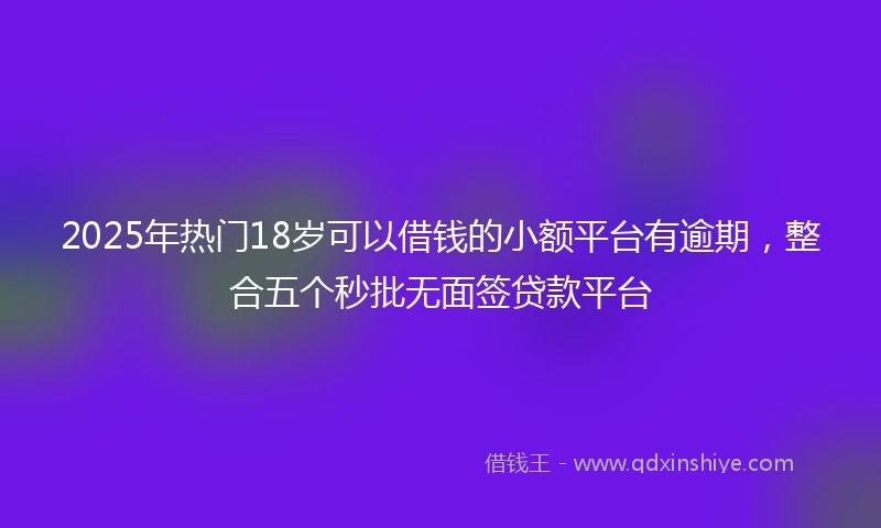 2025年热门18岁可以借钱的小额平台有逾期，整合五个秒批无面签贷款平台