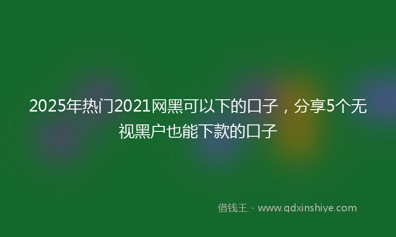 2025年热门2021网黑可以下的口子，分享5个无视黑户也能下款的口子