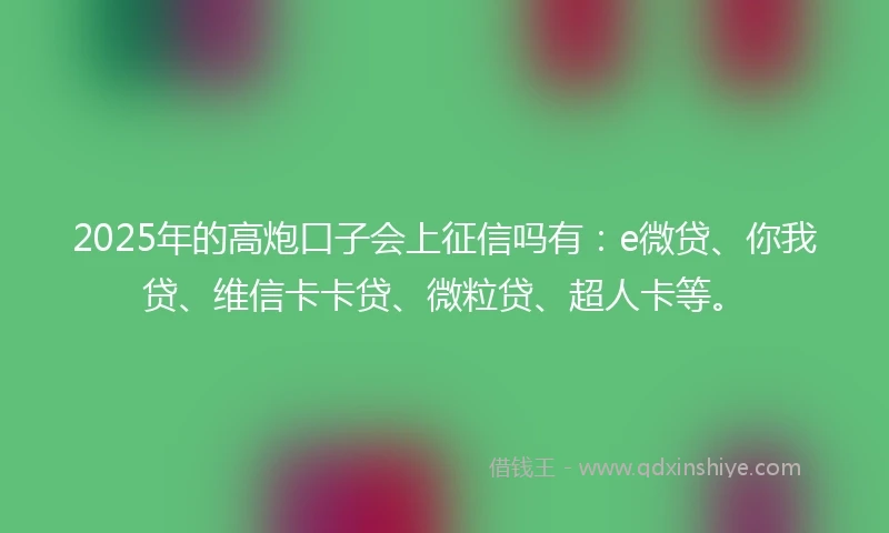 2025年的高炮口子会上征信吗有：e微贷、你我贷、维信卡卡贷、微粒贷、超人卡等。