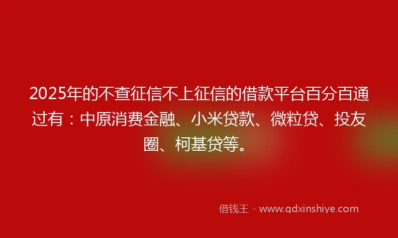 2025年的不查征信不上征信的借款平台百分百通过有：中原消费金融、小米贷款、微粒贷、投友圈、柯基贷等。