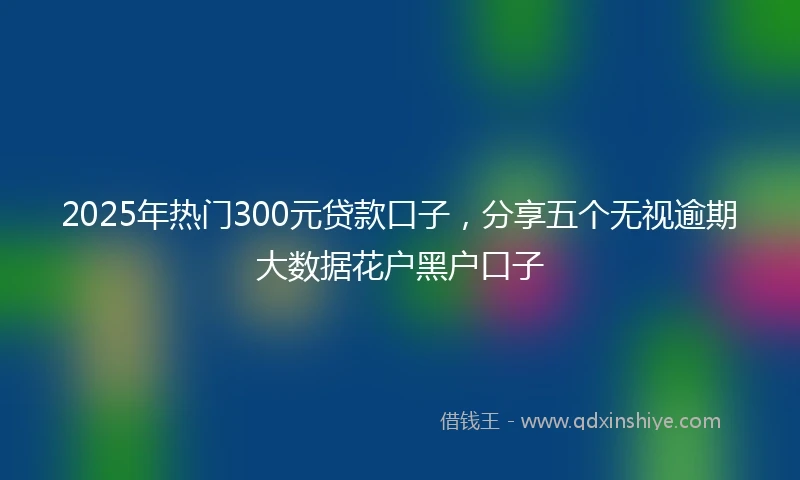 2025年热门300元贷款口子，分享五个无视逾期大数据花户黑户口子