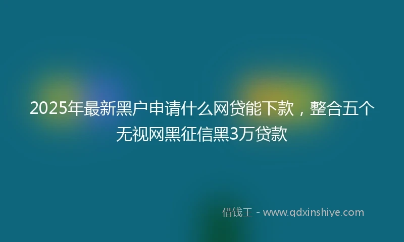 2025年最新黑户申请什么网贷能下款，整合五个无视网黑征信黑3万贷款