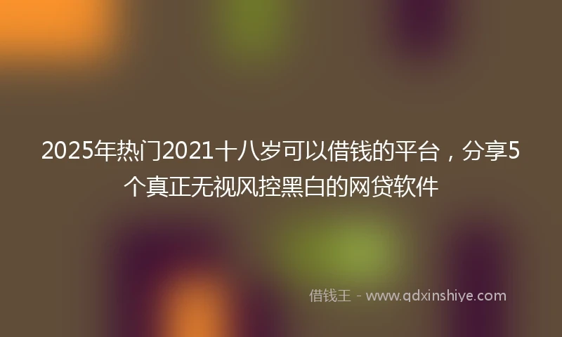 2025年热门2021十八岁可以借钱的平台，分享5个真正无视风控黑白的网贷软件