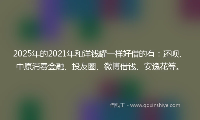 2025年的2021年和洋钱罐一样好借的有：还呗、中原消费金融、投友圈、微博借钱、安逸花等。