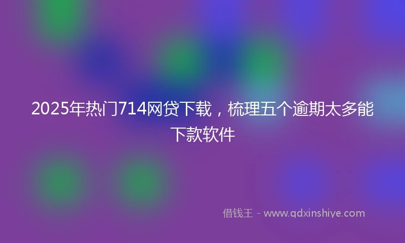 2025年热门714网贷下载，梳理五个逾期太多能下款软件