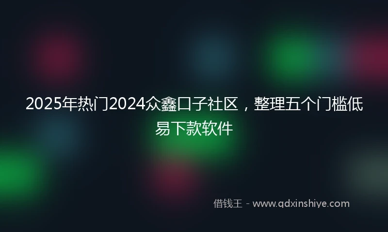 2025年热门2024众鑫口子社区，整理五个门槛低易下款软件