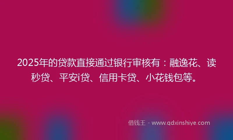2025年的贷款直接通过银行审核有：融逸花、读秒贷、平安i贷、信用卡贷、小花钱包等。