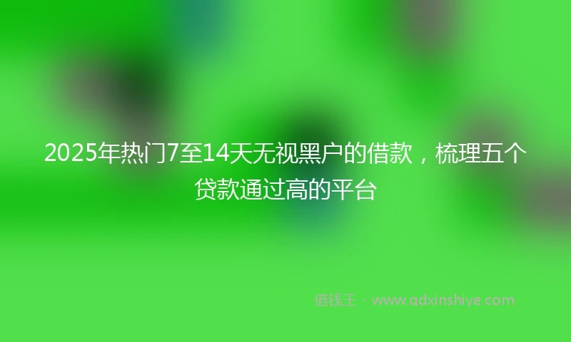 2025年热门7至14天无视黑户的借款，梳理五个贷款通过高的平台