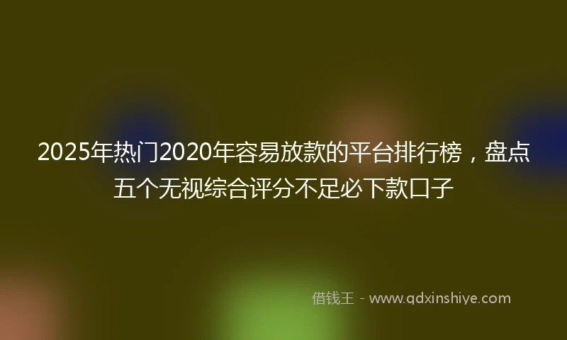 2025年热门2020年容易放款的平台排行榜，盘点五个无视综合评分不足必下款口子