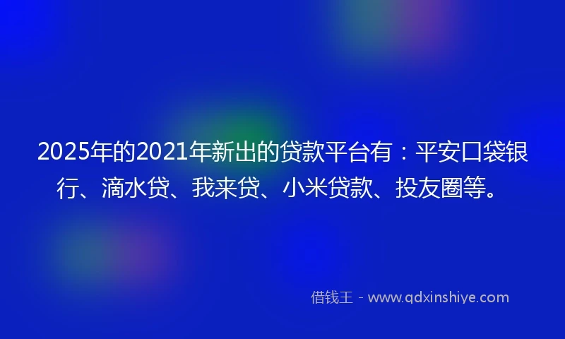 2025年的2021年新出的贷款平台有：平安口袋银行、滴水贷、我来贷、小米贷款、投友圈等。